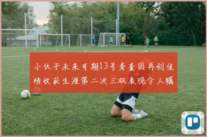 小伙子未来可期13号秀奎因再创佳绩收获生涯第二次三双表现令人瞩目