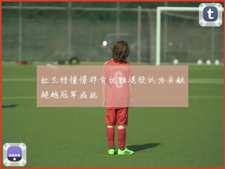 杜兰特憧憬邓肯优雅退役认为贡献超越冠军成就
