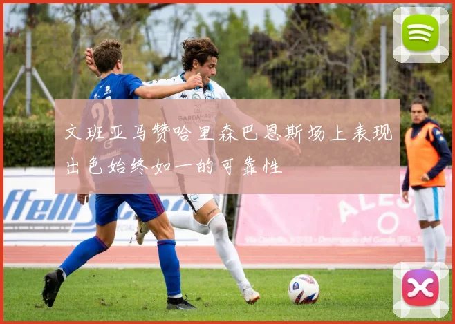 文班亚马赞哈里森巴恩斯场上表现出色始终如一的可靠性