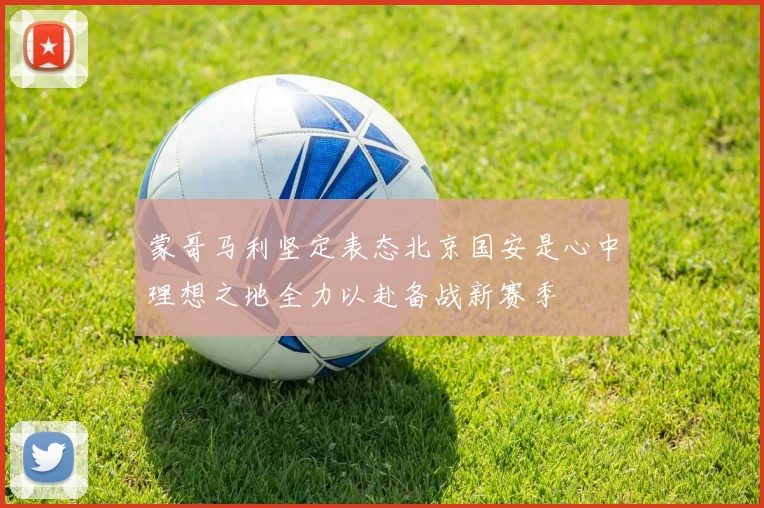 蒙哥马利坚定表态北京国安是心中理想之地全力以赴备战新赛季