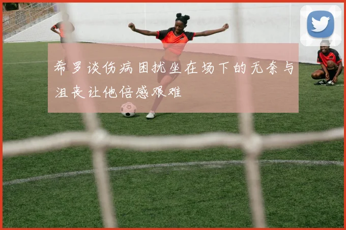 希罗谈伤病困扰坐在场下的无奈与沮丧让他倍感艰难