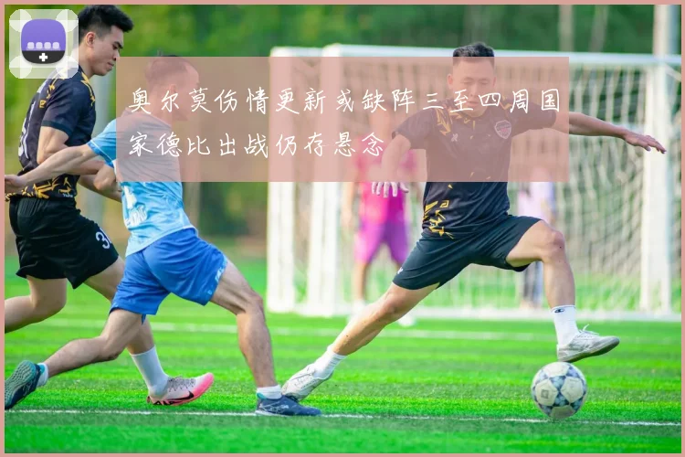奥尔莫伤情更新或缺阵三至四周国家德比出战仍存悬念