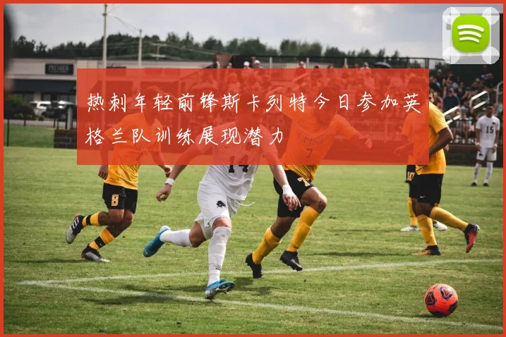 热刺年轻前锋斯卡列特今日参加英格兰队训练展现潜力