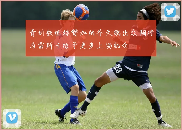 青训教练称赞加纳乔天赋出众期待马雷斯卡给予更多上场机会