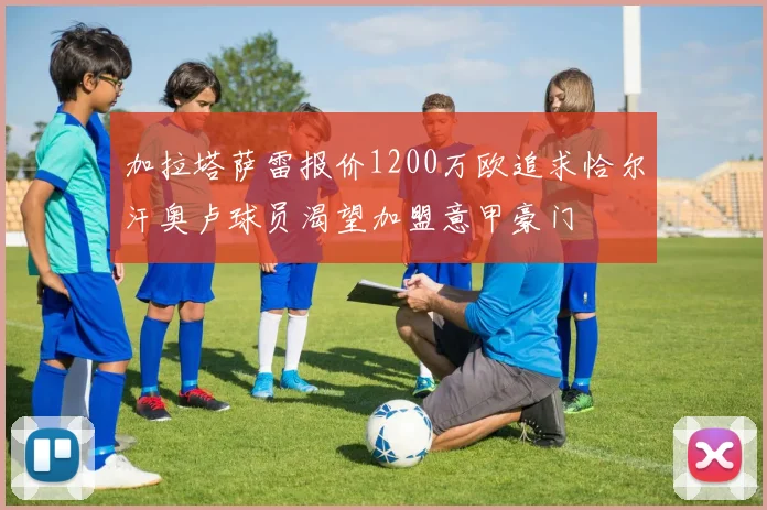 加拉塔萨雷报价1200万欧追求恰尔汗奥卢球员渴望加盟意甲豪门