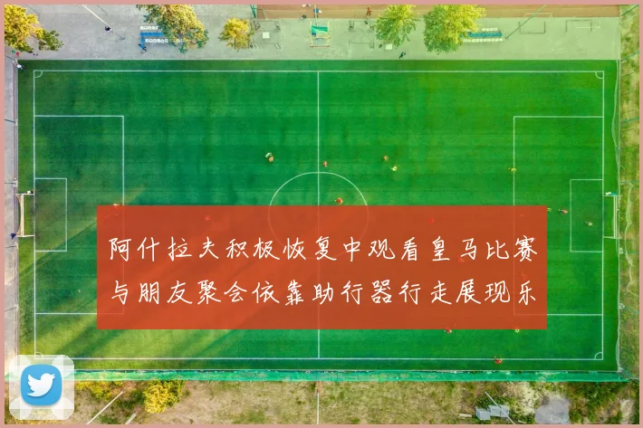 阿什拉夫积极恢复中观看皇马比赛与朋友聚会依靠助行器行走展现乐观态度
