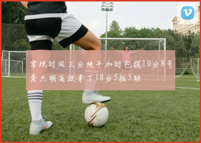 常规时间三分绝平加时包揽10分8号秀杰明高效拿下18分5板5助