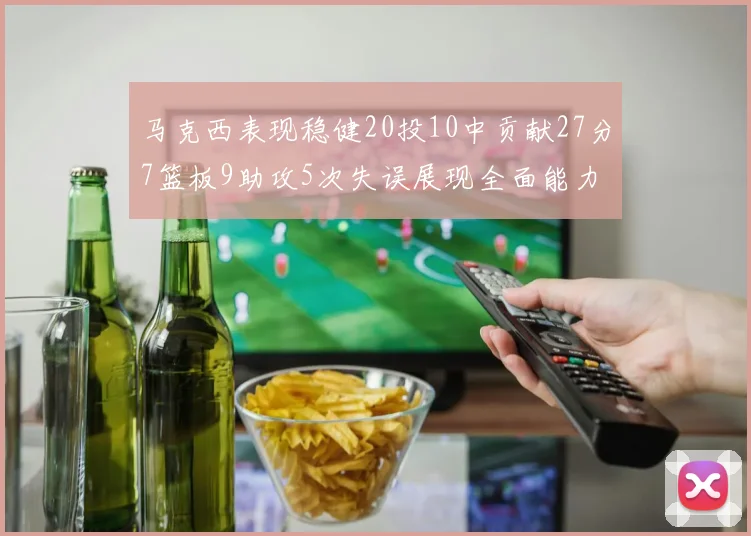 马克西表现稳健20投10中贡献27分7篮板9助攻5次失误展现全面能力