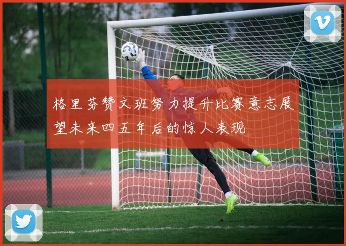 格里芬赞文班努力提升比赛意志展望未来四五年后的惊人表现