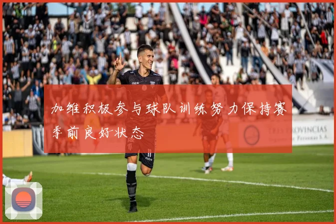 加维积极参与球队训练努力保持赛季前良好状态