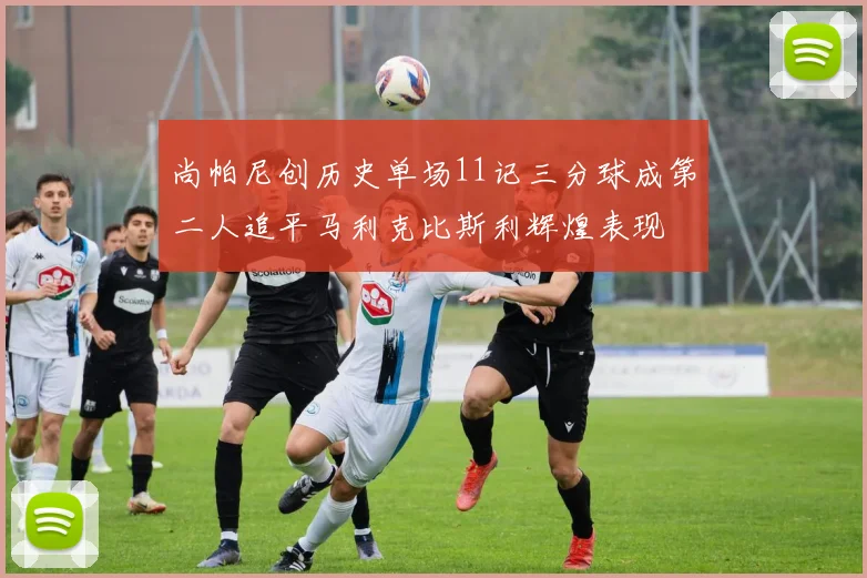 尚帕尼创历史单场11记三分球成第二人追平马利克比斯利辉煌表现