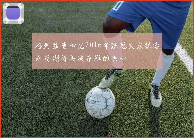 格列兹曼回忆2016年欧冠失点执念永存期待再次夺冠的决心