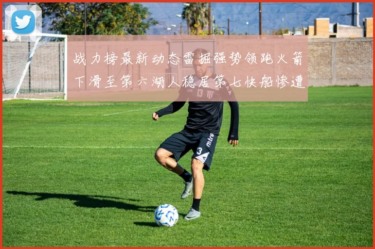 战力榜最新动态雷掘强势领跑火箭下滑至第六湖人稳居第七快船惨遭重创跌至二十七位