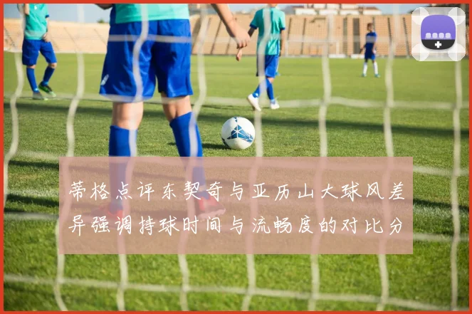 蒂格点评东契奇与亚历山大球风差异强调持球时间与流畅度的对比分析