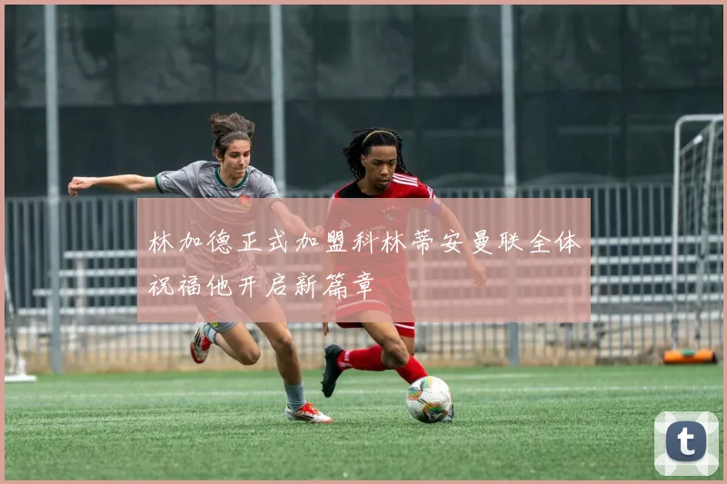 林加德正式加盟科林蒂安曼联全体祝福他开启新篇章