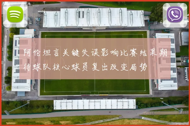 阿伦坦言关键失误影响比赛结果期待球队核心球员复出改变局势
