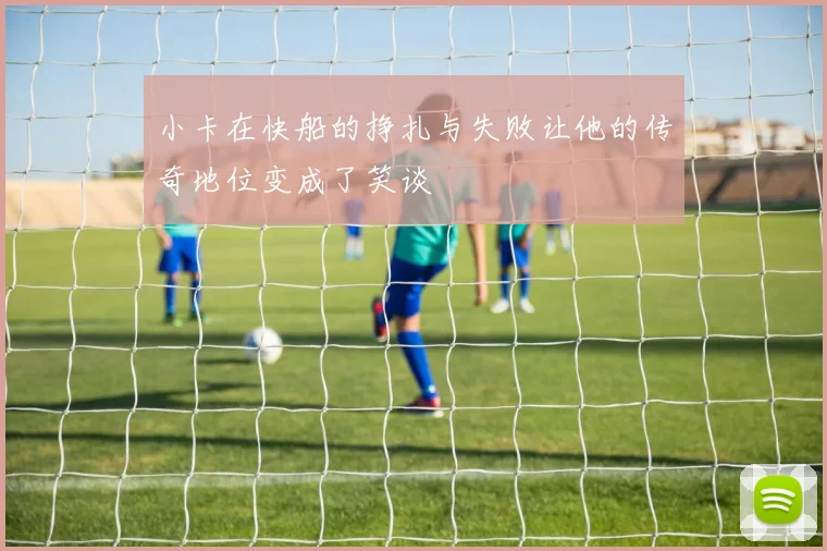 小卡在快船的挣扎与失败让他的传奇地位变成了笑谈