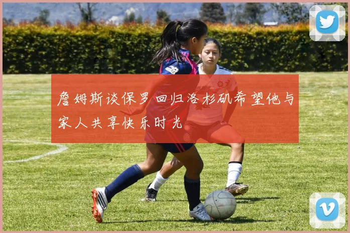 詹姆斯谈保罗回归洛杉矶希望他与家人共享快乐时光