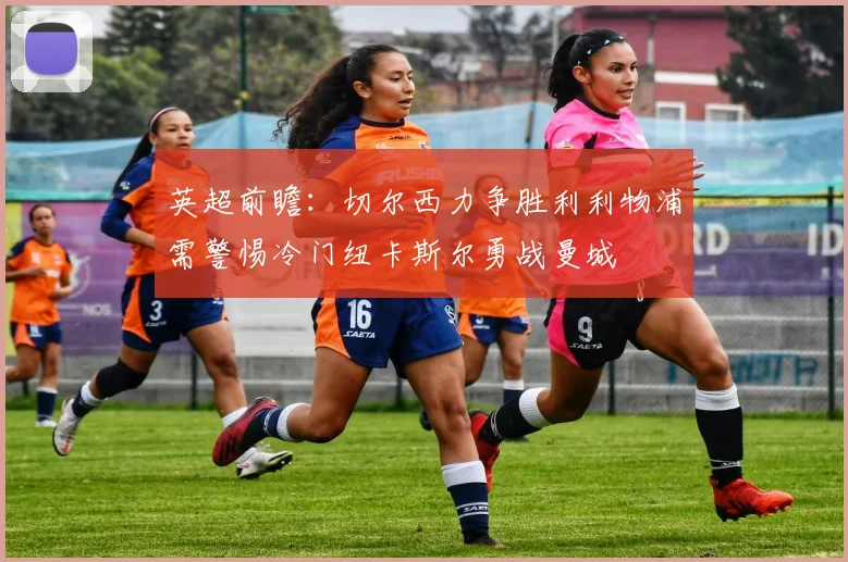 英超前瞻：切尔西力争胜利利物浦需警惕冷门纽卡斯尔勇战曼城