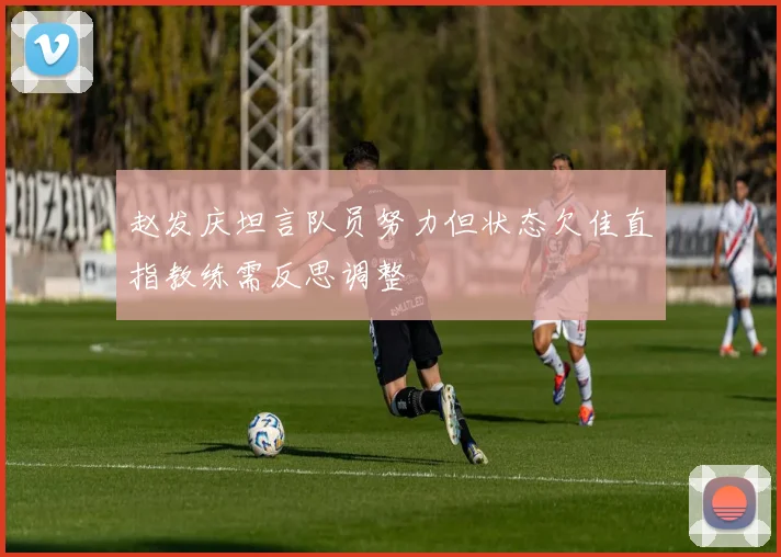 赵发庆坦言队员努力但状态欠佳直指教练需反思调整