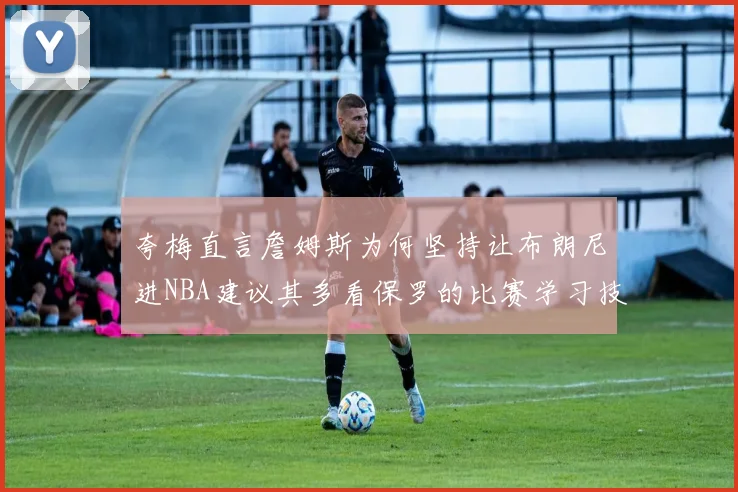 夸梅直言詹姆斯为何坚持让布朗尼进NBA建议其多看保罗的比赛学习技巧
