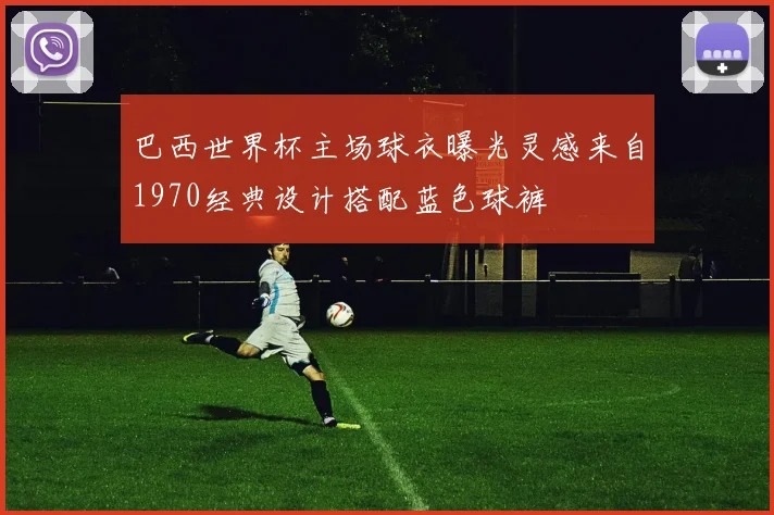 巴西世界杯主场球衣曝光灵感来自1970经典设计搭配蓝色球裤