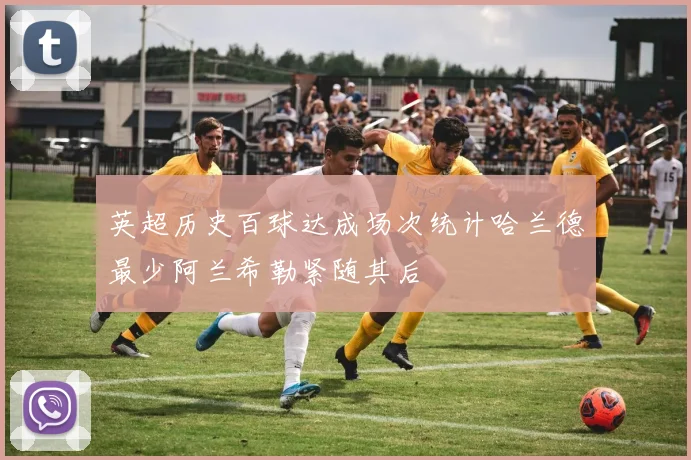 英超历史百球达成场次统计哈兰德最少阿兰希勒紧随其后