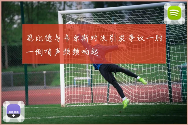 恩比德与韦尔斯对决引发争议一肘一倒哨声频频响起