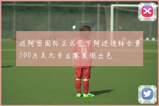 迈阿密国际正式签下阿连德转会费500万美元季后赛表现出色