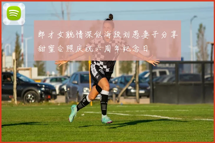 郎才女貌情深似海段刘愚妻子分享甜蜜合照庆祝六周年纪念日