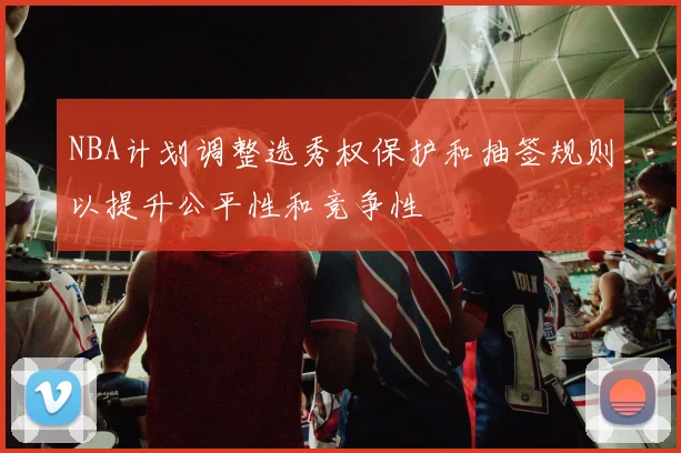 NBA计划调整选秀权保护和抽签规则以提升公平性和竞争性