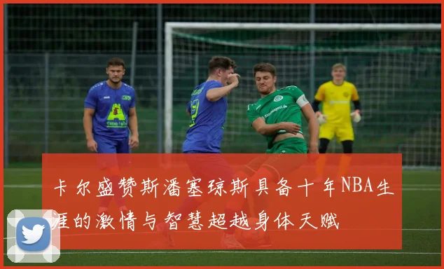 卡尔盛赞斯潘塞琼斯具备十年NBA生涯的激情与智慧超越身体天赋